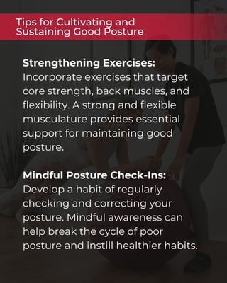 Strengthening Exercises:
Incorporate exercises that target
core strength, back muscles, and
flexibility. A strong and flexible
musculature provides essential
support for maintaining good
posture.
Mindful Posture Check-Ins:
Develop a habit of regularly
checking and correcting your
posture. Mindful awareness can
help break the cycle of poor
posture and instill healthier habits.
Tips for Cultivating and
Sustaining Good Posture
 