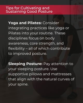 Yoga and Pilates: Consider
integrating practices like yoga or
Pilates into your routine. These
disciplines focus on body
awareness, core strength, and
flexibility – all of which contribute
to improved posture.
Sleeping Posture: Pay attention to
your sleeping posture. Use
supportive pillows and mattresses
that align with the natural curves of
your spine.
Tips for Cultivating and
Sustaining Good Posture
 