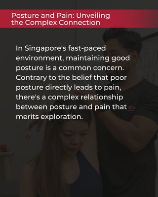 In Singapore's fast-paced
environment, maintaining good
posture is a common concern.
Contrary to the belief that poor
posture directly leads to pain,
there's a complex relationship
between posture and pain that
merits exploration.
Posture and Pain: Unveiling
the Complex Connection
 