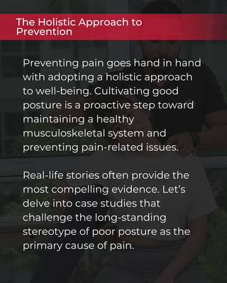 Preventing pain goes hand in hand
with adopting a holistic approach
to well-being. Cultivating good
posture is a proactive step toward
maintaining a healthy
musculoskeletal system and
preventing pain-related issues.
Real-life stories often provide the
most compelling evidence. Let’s
delve into case studies that
challenge the long-standing
stereotype of poor posture as the
primary cause of pain.
The Holistic Approach to
Prevention
 