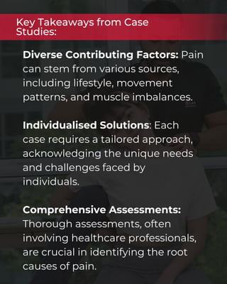 Diverse Contributing Factors: Pain
can stem from various sources,
including lifestyle, movement
patterns, and muscle imbalances.
Individualised Solutions: Each
case requires a tailored approach,
acknowledging the unique needs
and challenges faced by
individuals.
Comprehensive Assessments:
Thorough assessments, often
involving healthcare professionals,
are crucial in identifying the root
causes of pain.
Key Takeaways from Case
Studies:
 