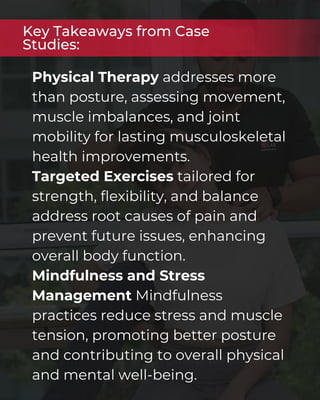 Physical Therapy addresses more
than posture, assessing movement,
muscle imbalances, and joint
mobility for lasting musculoskeletal
health improvements.
Targeted Exercises tailored for
strength, flexibility, and balance
address root causes of pain and
prevent future issues, enhancing
overall body function.
Mindfulness and Stress
Management Mindfulness
practices reduce stress and muscle
tension, promoting better posture
and contributing to overall physical
and mental well-being.
Key Takeaways from Case
Studies:
 