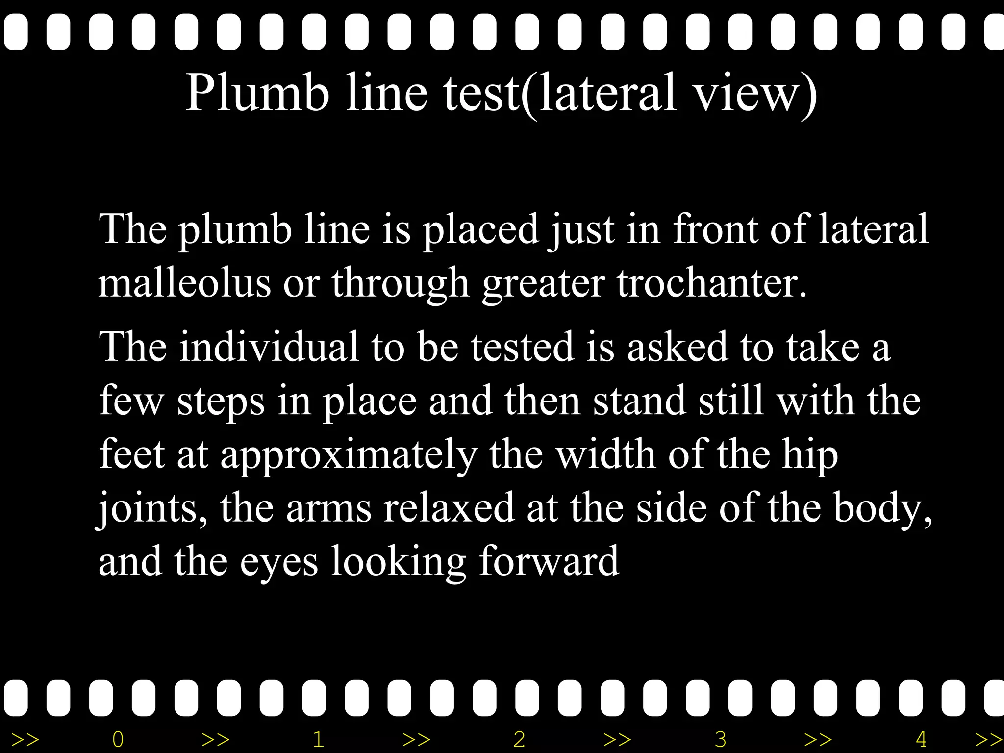 >> 0 >> 1 >> 2 >> 3 >> 4 >>
Plumb line test(lateral view)
The plumb line is placed just in front of lateral
malleolus or through greater trochanter.
The individual to be tested is asked to take a
few steps in place and then stand still with the
feet at approximately the width of the hip
joints, the arms relaxed at the side of the body,
and the eyes looking forward
 