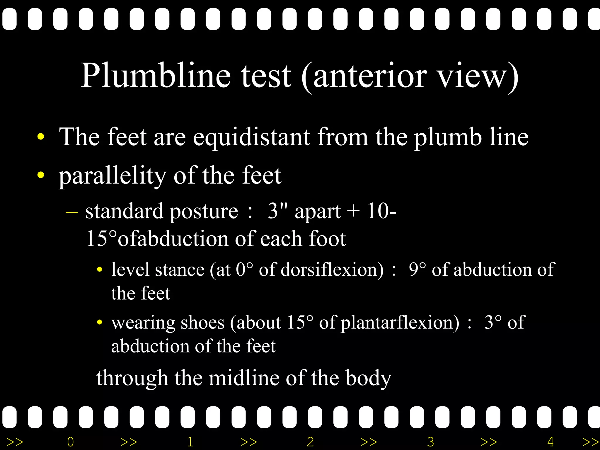 >> 0 >> 1 >> 2 >> 3 >> 4 >>
Plumbline test (anterior view)
• The feet are equidistant from the plumb line
• parallelity of the feet
– standard posture： 3" apart + 10-
15°ofabduction of each foot
• level stance (at 0° of dorsiflexion)： 9° of abduction of
the feet
• wearing shoes (about 15° of plantarflexion)： 3° of
abduction of the feet
through the midline of the body
 