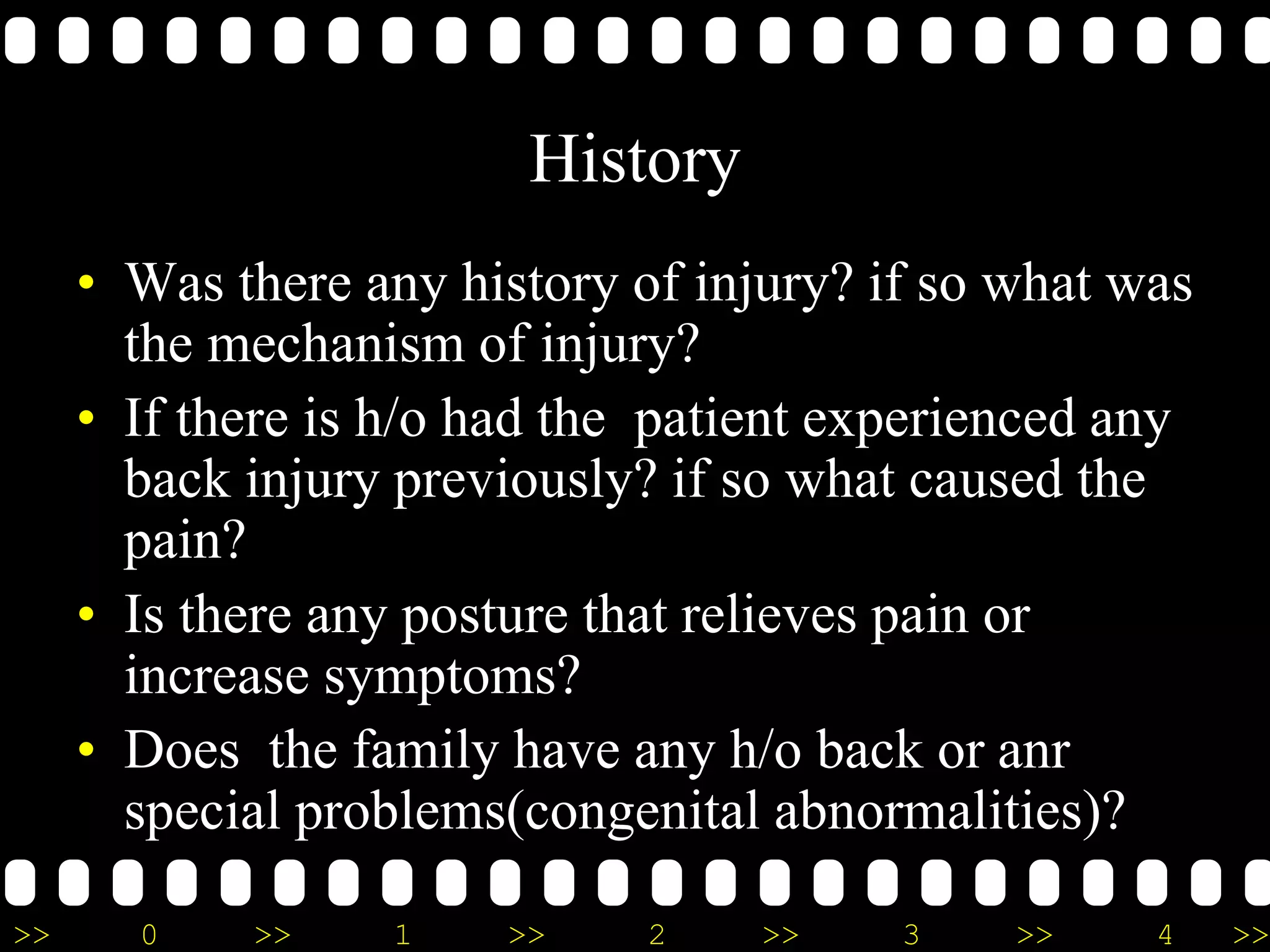 >> 0 >> 1 >> 2 >> 3 >> 4 >>
History
• Was there any history of injury? if so what was
the mechanism of injury?
• If there is h/o had the patient experienced any
back injury previously? if so what caused the
pain?
• Is there any posture that relieves pain or
increase symptoms?
• Does the family have any h/o back or anr
special problems(congenital abnormalities)?
 