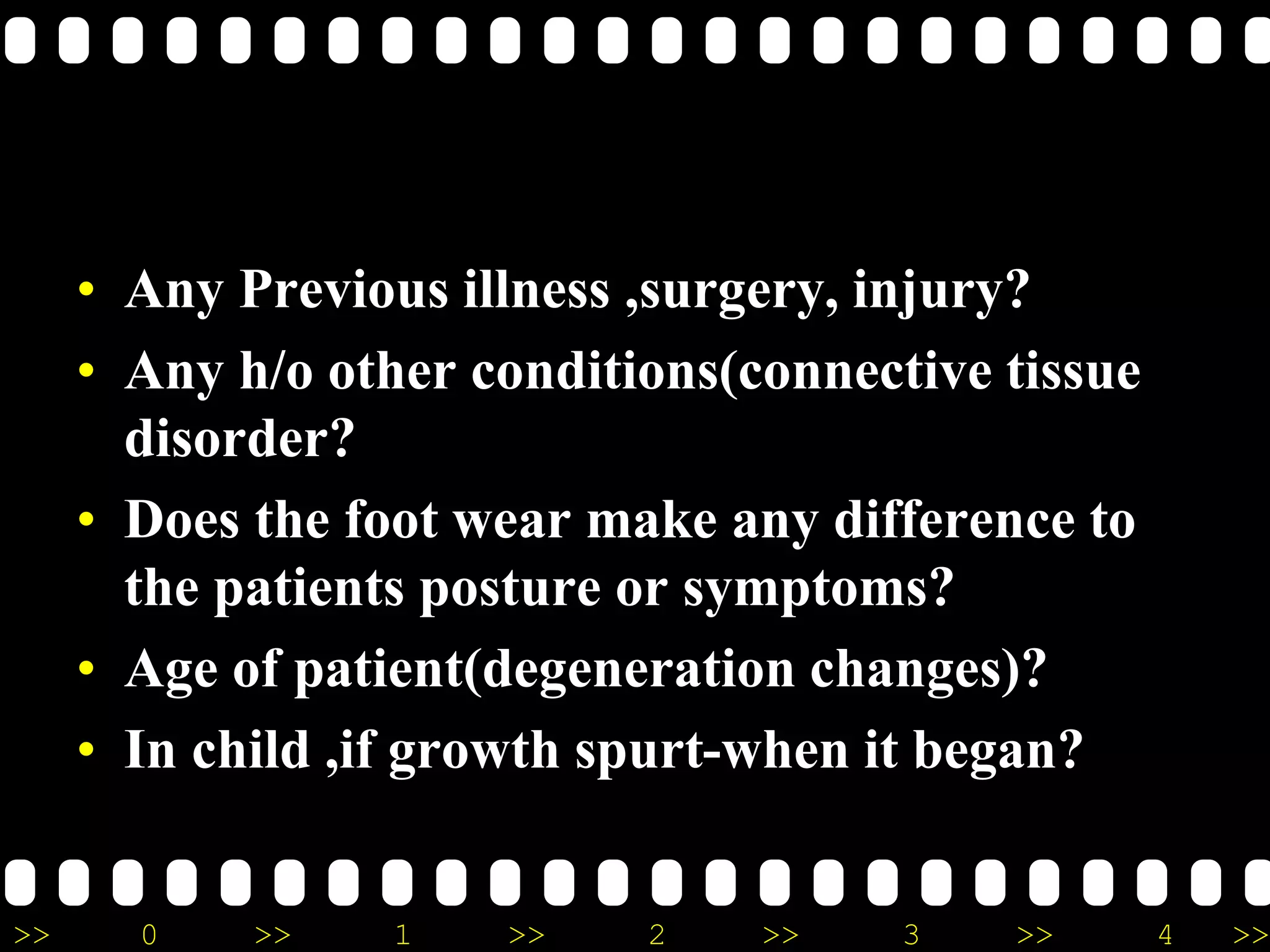 >> 0 >> 1 >> 2 >> 3 >> 4 >>
• Any Previous illness ,surgery, injury?
• Any h/o other conditions(connective tissue
disorder?
• Does the foot wear make any difference to
the patients posture or symptoms?
• Age of patient(degeneration changes)?
• In child ,if growth spurt-when it began?
 