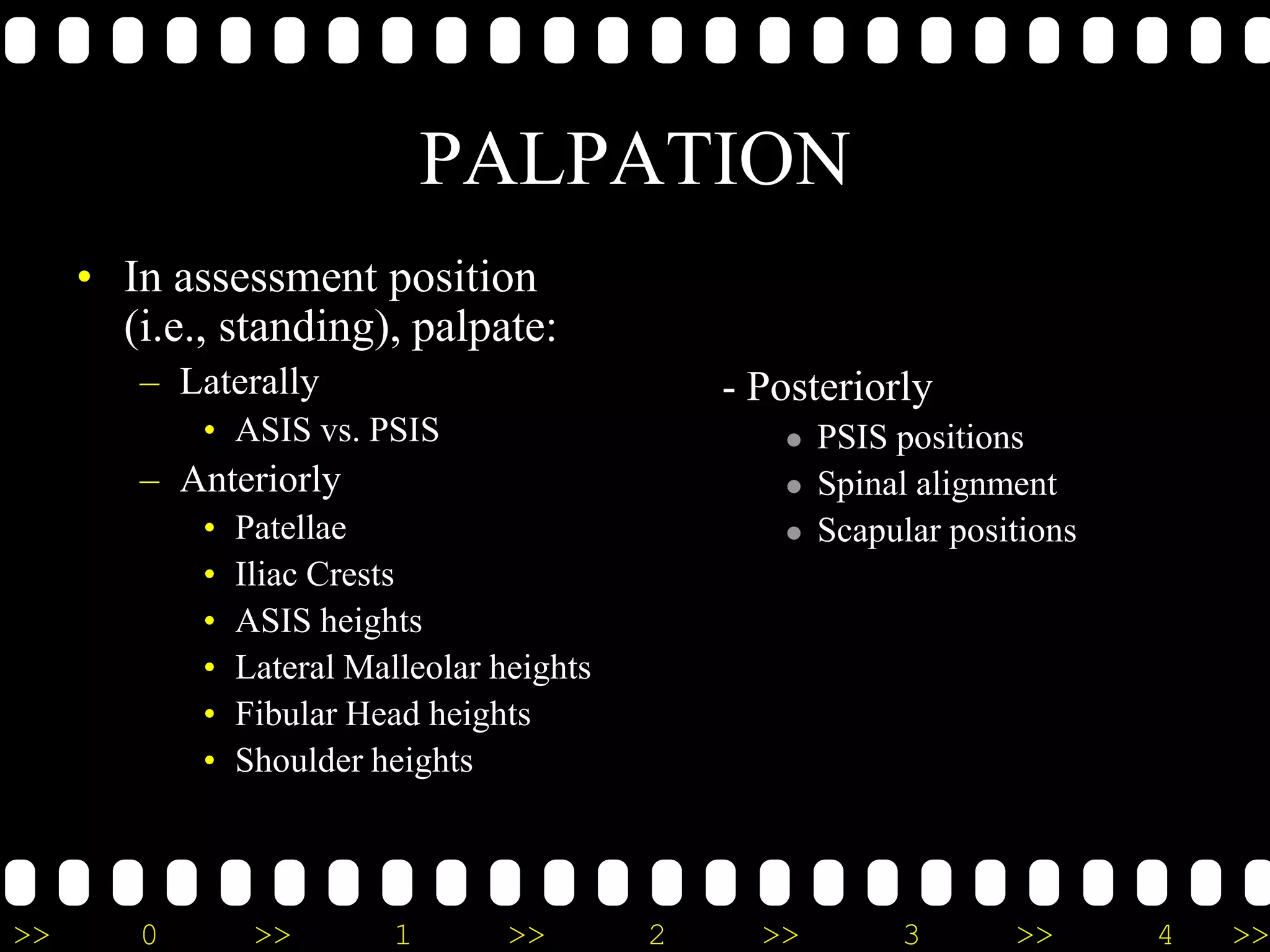 >> 0 >> 1 >> 2 >> 3 >> 4 >>
PALPATION
• In assessment position
(i.e., standing), palpate:
– Laterally
• ASIS vs. PSIS
– Anteriorly
• Patellae
• Iliac Crests
• ASIS heights
• Lateral Malleolar heights
• Fibular Head heights
• Shoulder heights
- Posteriorly
 PSIS positions
 Spinal alignment
 Scapular positions
 