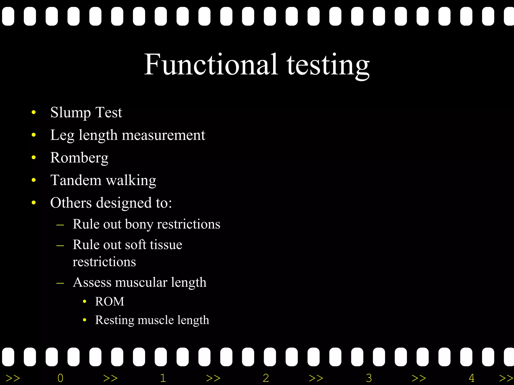 >> 0 >> 1 >> 2 >> 3 >> 4 >>
Functional testing
• Slump Test
• Leg length measurement
• Romberg
• Tandem walking
• Others designed to:
– Rule out bony restrictions
– Rule out soft tissue
restrictions
– Assess muscular length
• ROM
• Resting muscle length
 