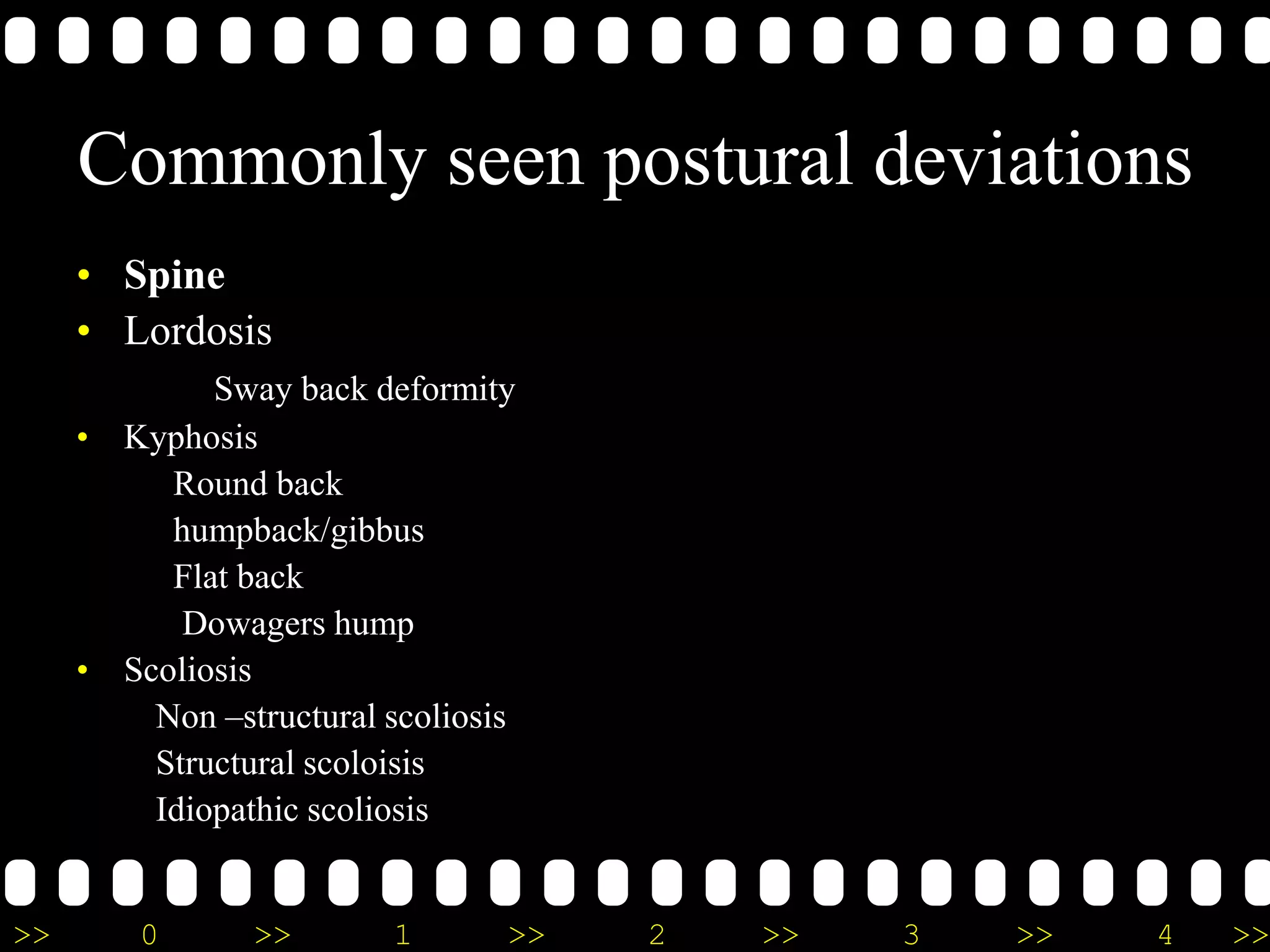>> 0 >> 1 >> 2 >> 3 >> 4 >>
Commonly seen postural deviations
• Spine
• Lordosis
Sway back deformity
• Kyphosis
Round back
humpback/gibbus
Flat back
Dowagers hump
• Scoliosis
Non –structural scoliosis
Structural scoloisis
Idiopathic scoliosis
 