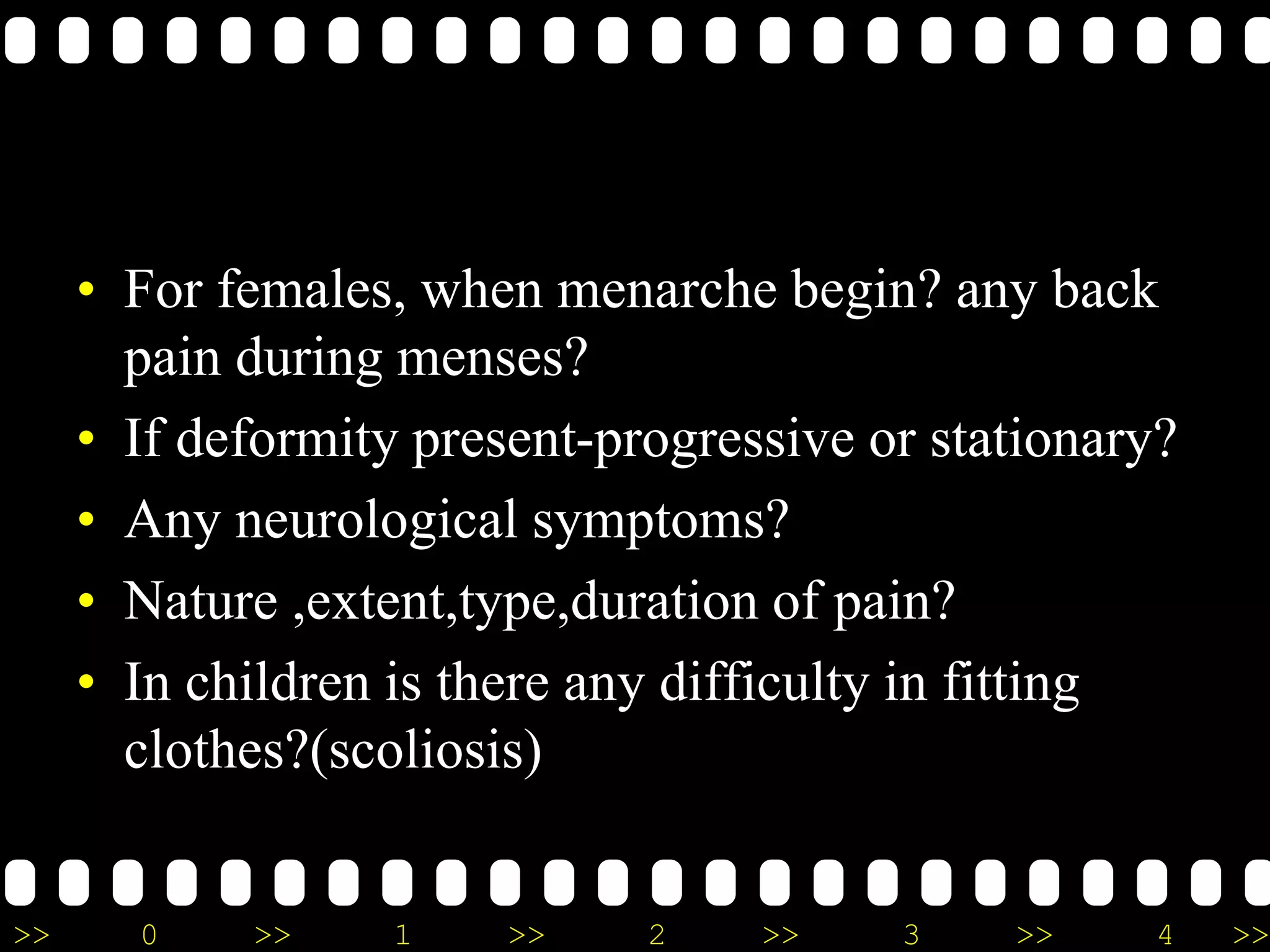 >> 0 >> 1 >> 2 >> 3 >> 4 >>
• For females, when menarche begin? any back
pain during menses?
• If deformity present-progressive or stationary?
• Any neurological symptoms?
• Nature ,extent,type,duration of pain?
• In children is there any difficulty in fitting
clothes?(scoliosis)
 
