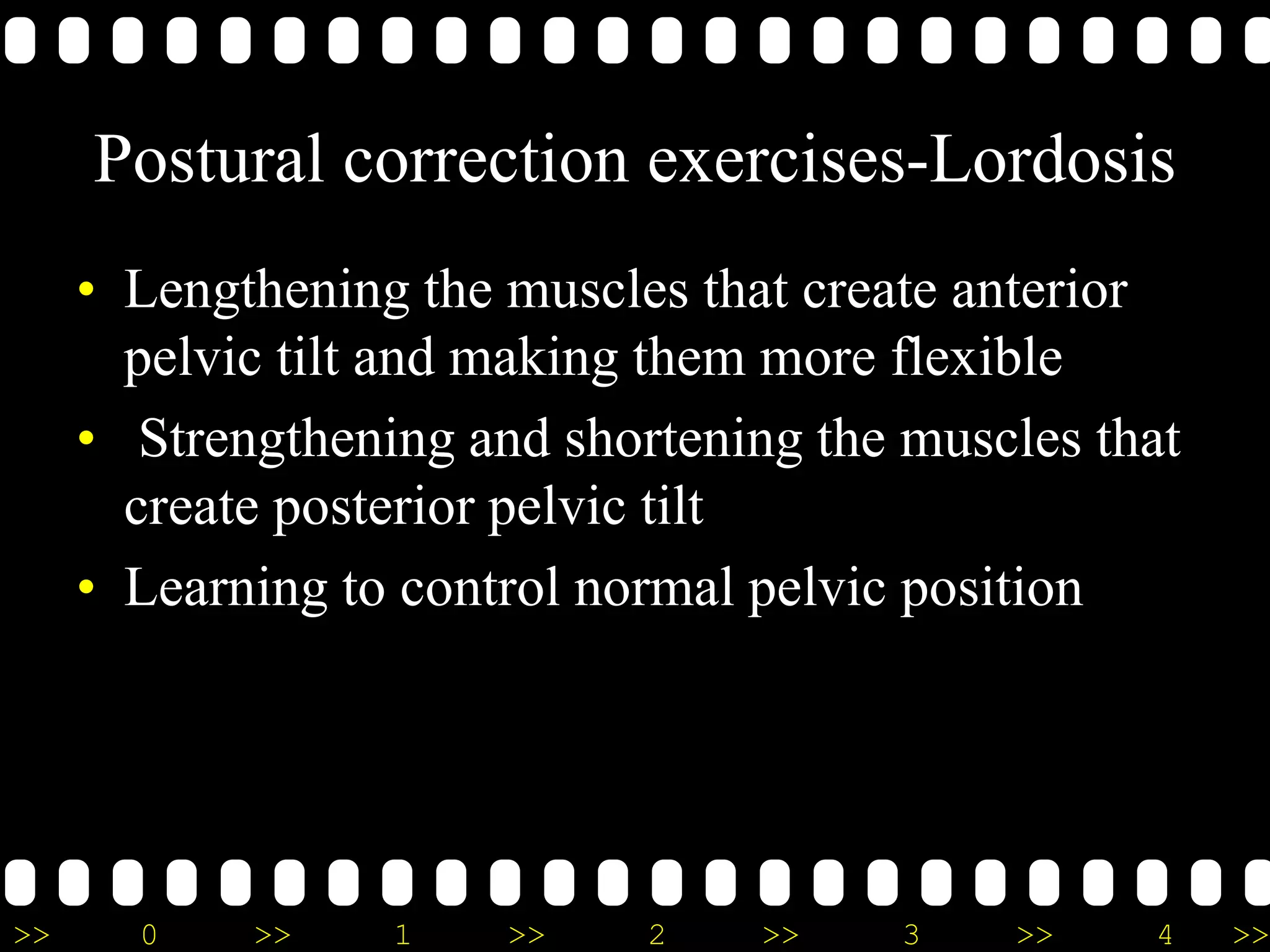 >> 0 >> 1 >> 2 >> 3 >> 4 >>
Postural correction exercises-Lordosis
• Lengthening the muscles that create anterior
pelvic tilt and making them more flexible
• Strengthening and shortening the muscles that
create posterior pelvic tilt
• Learning to control normal pelvic position
 