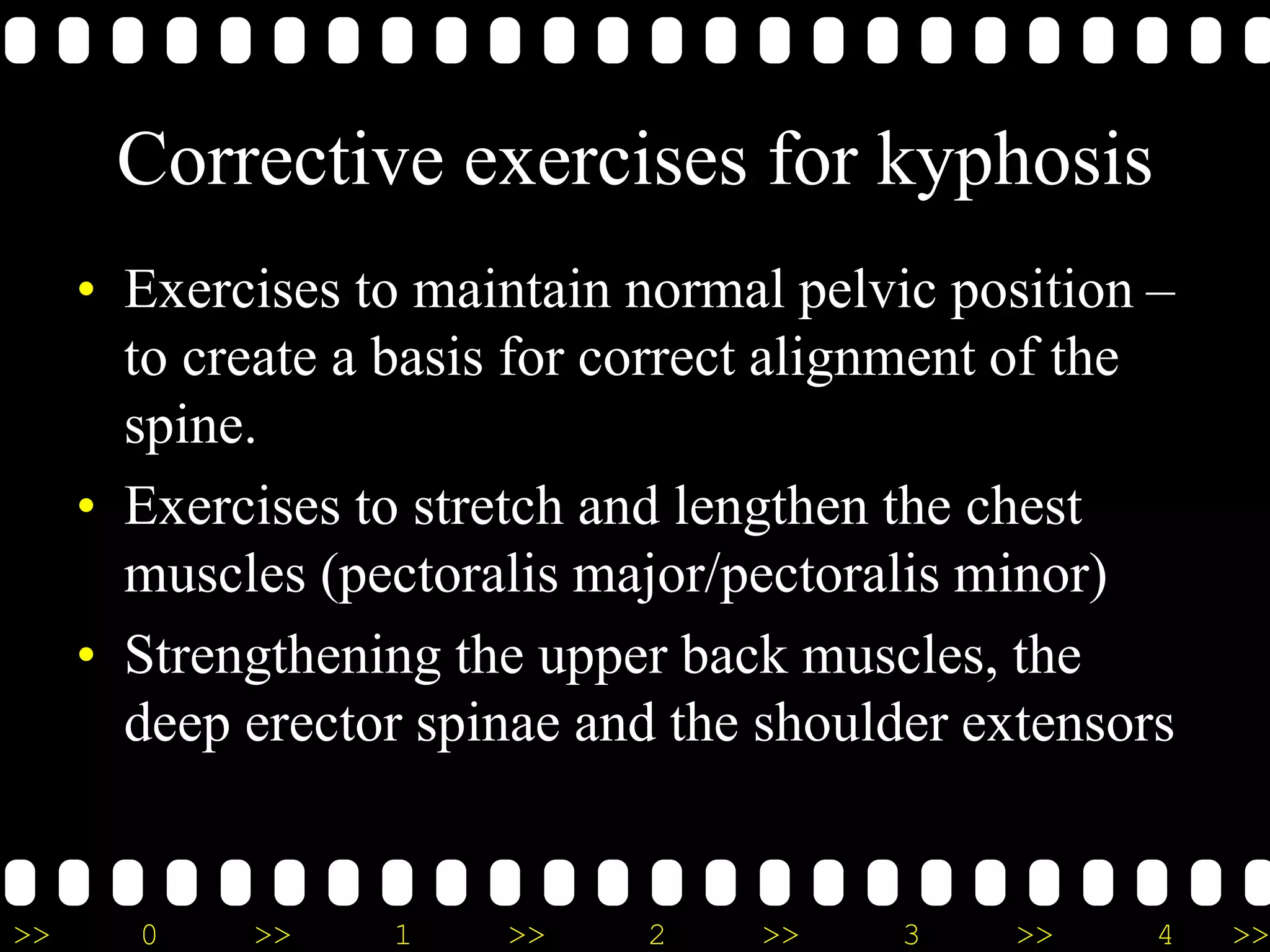 >> 0 >> 1 >> 2 >> 3 >> 4 >>
Corrective exercises for kyphosis
• Exercises to maintain normal pelvic position –
to create a basis for correct alignment of the
spine.
• Exercises to stretch and lengthen the chest
muscles (pectoralis major/pectoralis minor)
• Strengthening the upper back muscles, the
deep erector spinae and the shoulder extensors
 