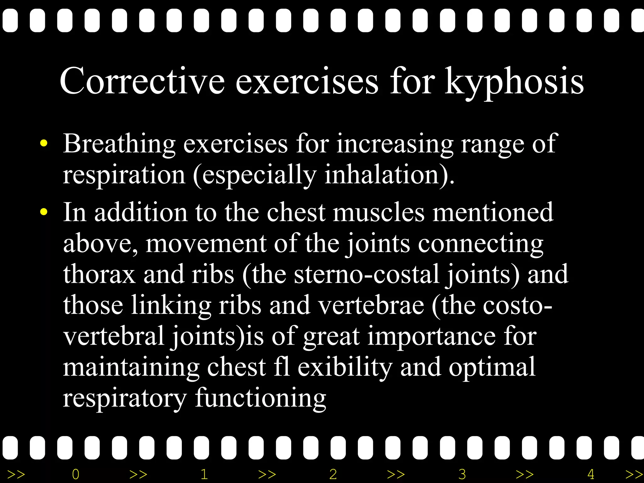 >> 0 >> 1 >> 2 >> 3 >> 4 >>
Corrective exercises for kyphosis
• Breathing exercises for increasing range of
respiration (especially inhalation).
• In addition to the chest muscles mentioned
above, movement of the joints connecting
thorax and ribs (the sterno-costal joints) and
those linking ribs and vertebrae (the costo-
vertebral joints)is of great importance for
maintaining chest fl exibility and optimal
respiratory functioning
 