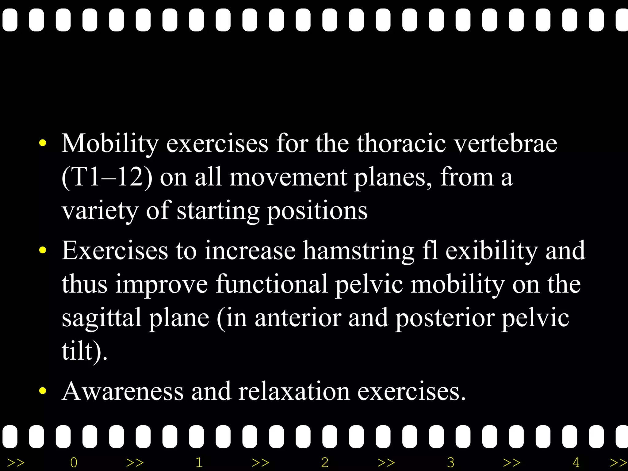 >> 0 >> 1 >> 2 >> 3 >> 4 >>
• Mobility exercises for the thoracic vertebrae
(T1–12) on all movement planes, from a
variety of starting positions
• Exercises to increase hamstring fl exibility and
thus improve functional pelvic mobility on the
sagittal plane (in anterior and posterior pelvic
tilt).
• Awareness and relaxation exercises.
 