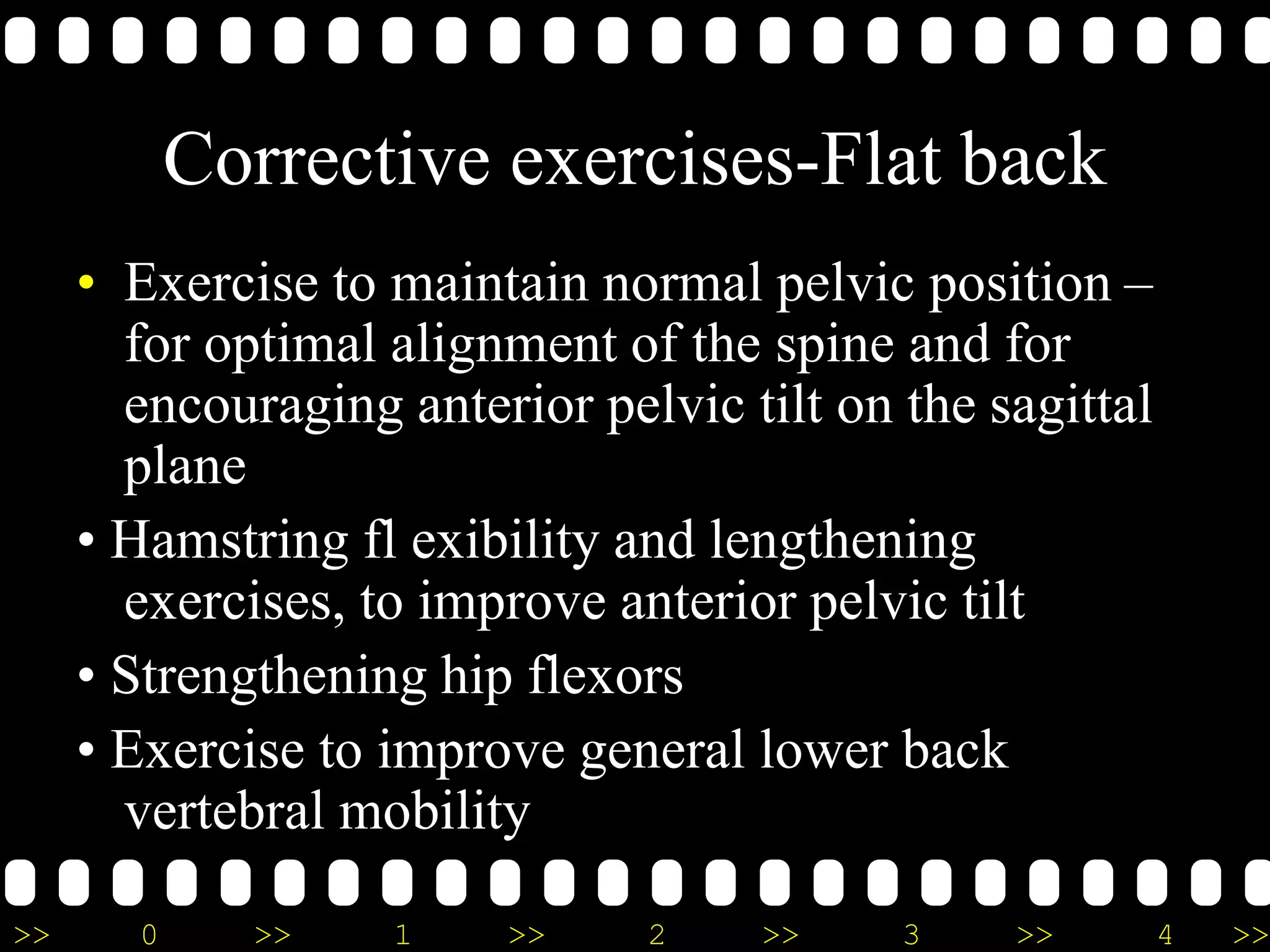 >> 0 >> 1 >> 2 >> 3 >> 4 >>
Corrective exercises-Flat back
• Exercise to maintain normal pelvic position –
for optimal alignment of the spine and for
encouraging anterior pelvic tilt on the sagittal
plane
• Hamstring fl exibility and lengthening
exercises, to improve anterior pelvic tilt
• Strengthening hip flexors
• Exercise to improve general lower back
vertebral mobility
 