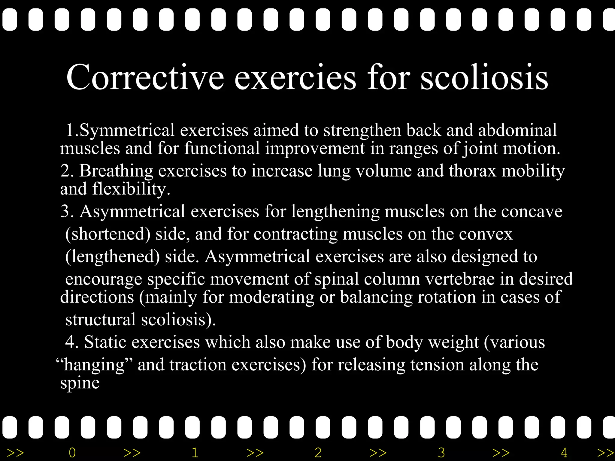>> 0 >> 1 >> 2 >> 3 >> 4 >>
Corrective exercies for scoliosis
1.Symmetrical exercises aimed to strengthen back and abdominal
muscles and for functional improvement in ranges of joint motion.
2. Breathing exercises to increase lung volume and thorax mobility
and flexibility.
3. Asymmetrical exercises for lengthening muscles on the concave
(shortened) side, and for contracting muscles on the convex
(lengthened) side. Asymmetrical exercises are also designed to
encourage specific movement of spinal column vertebrae in desired
directions (mainly for moderating or balancing rotation in cases of
structural scoliosis).
4. Static exercises which also make use of body weight (various
“hanging” and traction exercises) for releasing tension along the
spine
 