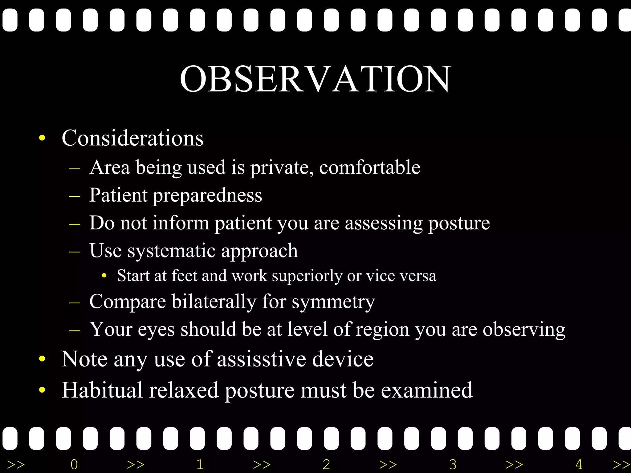 >> 0 >> 1 >> 2 >> 3 >> 4 >>
OBSERVATION
• Considerations
– Area being used is private, comfortable
– Patient preparedness
– Do not inform patient you are assessing posture
– Use systematic approach
• Start at feet and work superiorly or vice versa
– Compare bilaterally for symmetry
– Your eyes should be at level of region you are observing
• Note any use of assisstive device
• Habitual relaxed posture must be examined
 