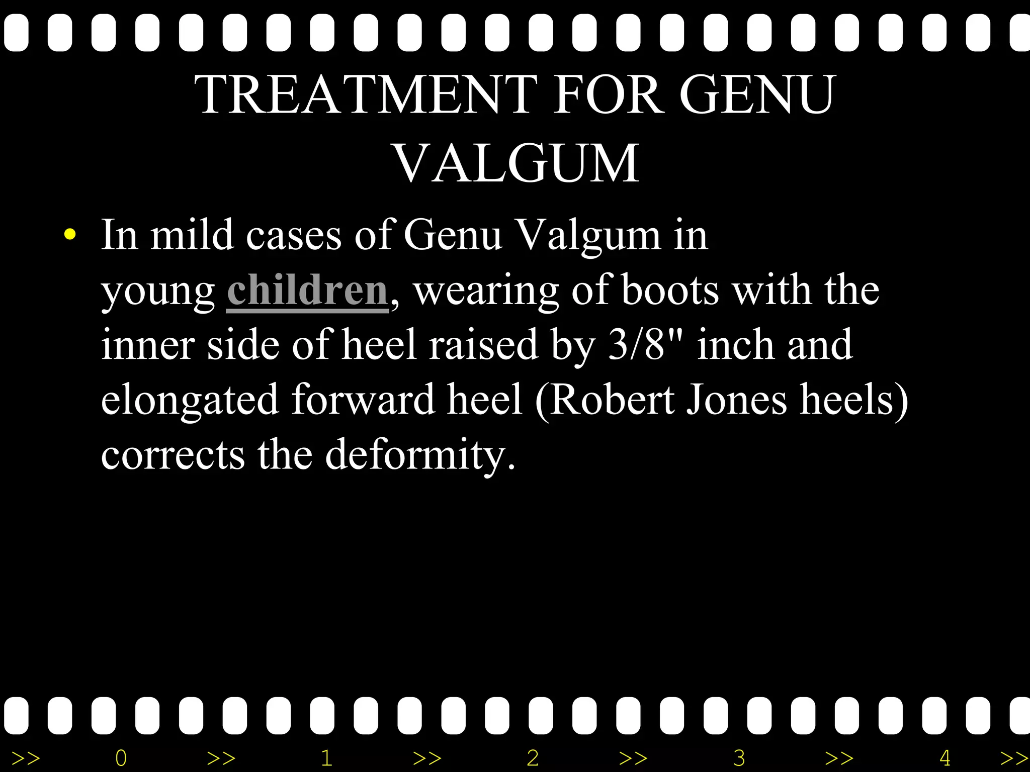 >> 0 >> 1 >> 2 >> 3 >> 4 >>
TREATMENT FOR GENU
VALGUM
• In mild cases of Genu Valgum in
young children, wearing of boots with the
inner side of heel raised by 3/8" inch and
elongated forward heel (Robert Jones heels)
corrects the deformity.
 