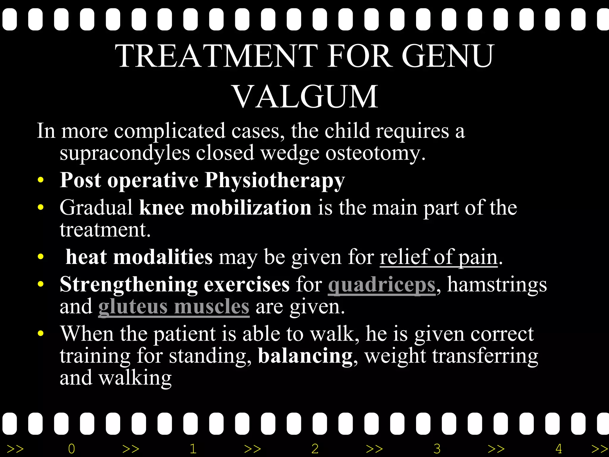 >> 0 >> 1 >> 2 >> 3 >> 4 >>
TREATMENT FOR GENU
VALGUM
In more complicated cases, the child requires a
supracondyles closed wedge osteotomy.
• Post operative Physiotherapy
• Gradual knee mobilization is the main part of the
treatment.
• heat modalities may be given for relief of pain.
• Strengthening exercises for quadriceps, hamstrings
and gluteus muscles are given.
• When the patient is able to walk, he is given correct
training for standing, balancing, weight transferring
and walking
 
