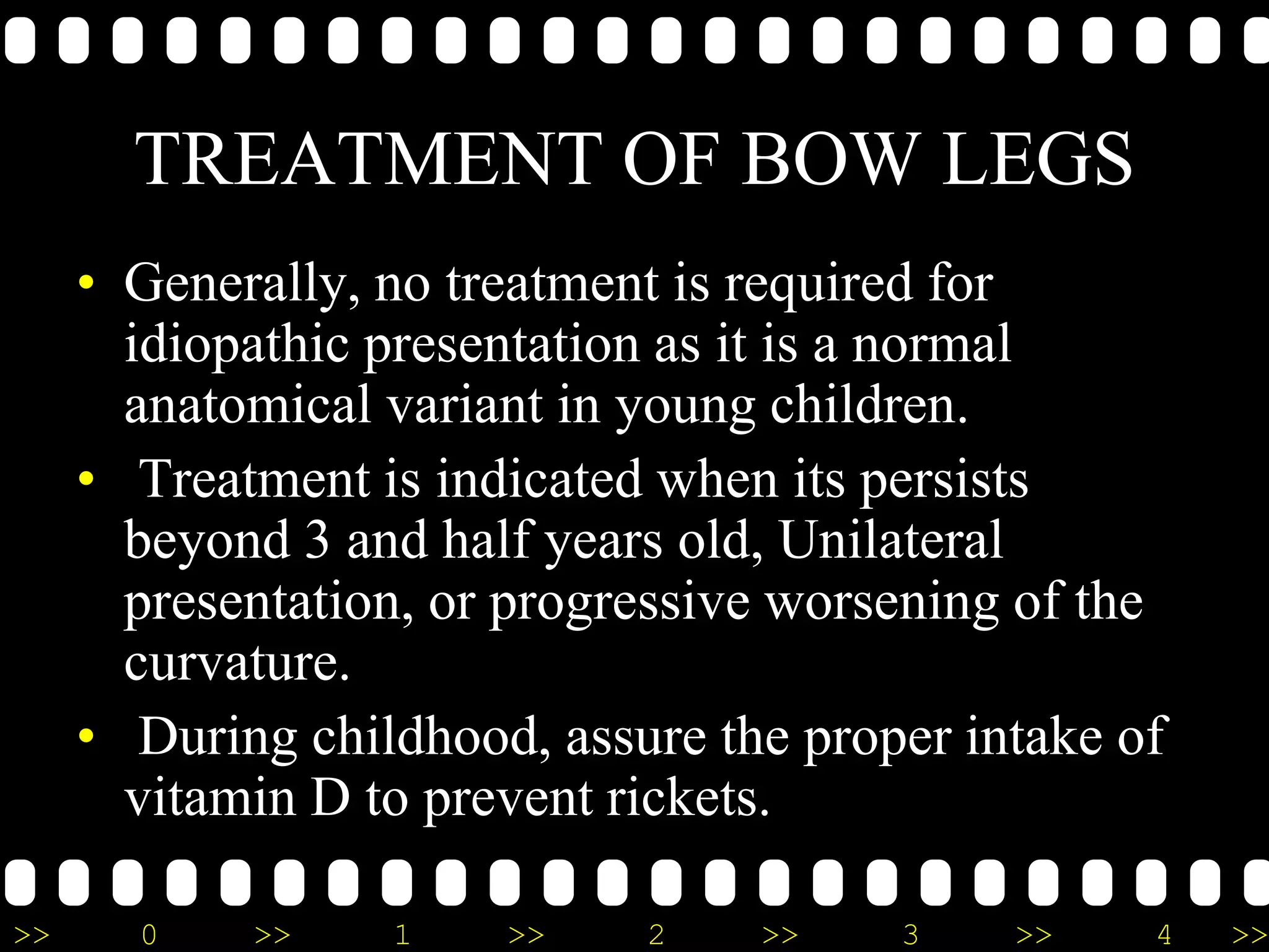 >> 0 >> 1 >> 2 >> 3 >> 4 >>
TREATMENT OF BOW LEGS
• Generally, no treatment is required for
idiopathic presentation as it is a normal
anatomical variant in young children.
• Treatment is indicated when its persists
beyond 3 and half years old, Unilateral
presentation, or progressive worsening of the
curvature.
• During childhood, assure the proper intake of
vitamin D to prevent rickets.
 