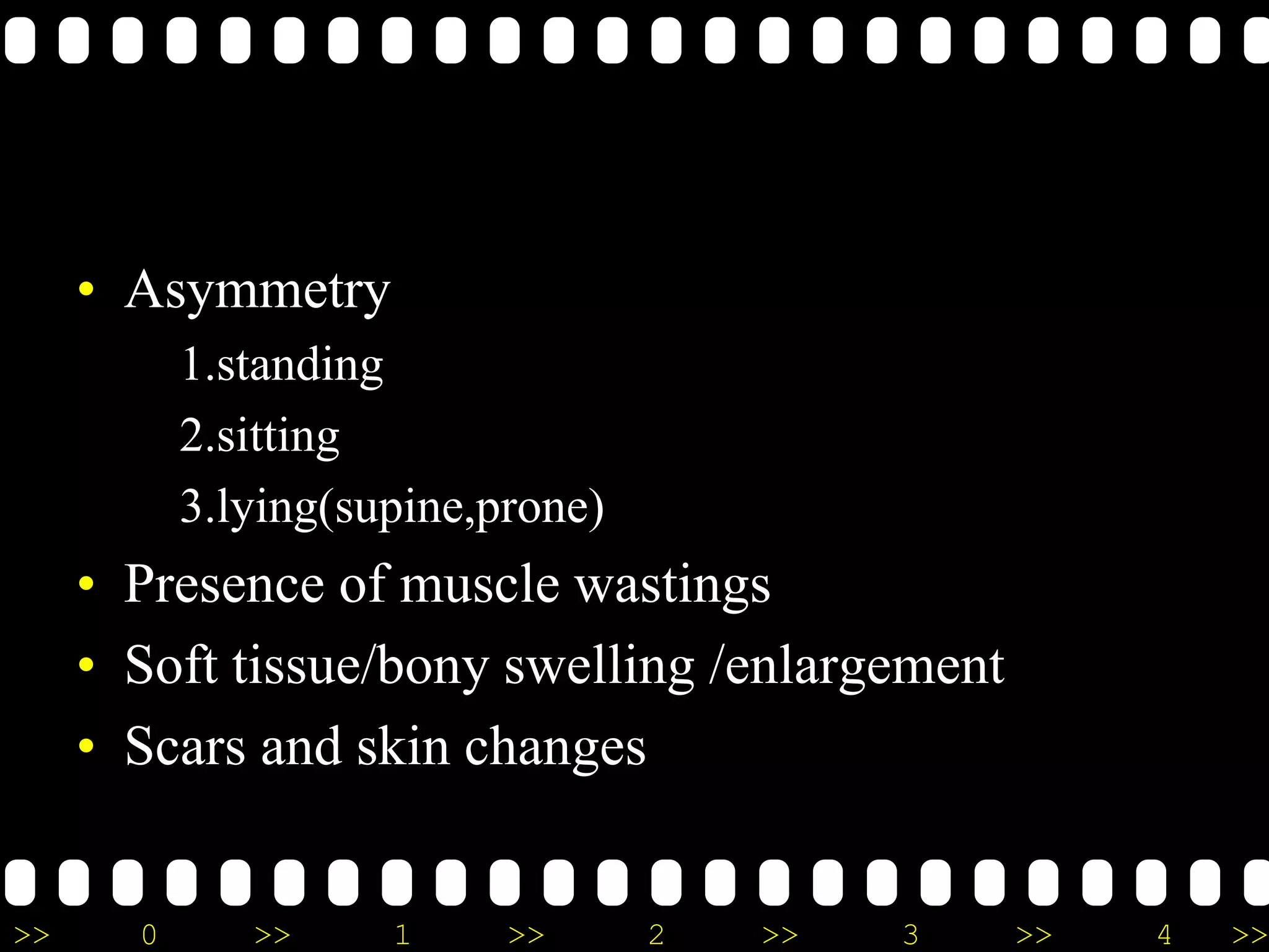 >> 0 >> 1 >> 2 >> 3 >> 4 >>
• Asymmetry
1.standing
2.sitting
3.lying(supine,prone)
• Presence of muscle wastings
• Soft tissue/bony swelling /enlargement
• Scars and skin changes
 