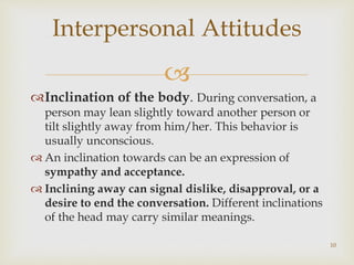 
Inclination of the body. During conversation, a
person may lean slightly toward another person or
tilt slightly away from him/her. This behavior is
usually unconscious.
 An inclination towards can be an expression of
sympathy and acceptance.
 Inclining away can signal dislike, disapproval, or a
desire to end the conversation. Different inclinations
of the head may carry similar meanings.
Interpersonal Attitudes
10
 