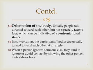 
Orientation of the body. Usually people talk
directed toward each other, but not squarely face to
face, which can be indicative of a confrontational
stance.
 In conversation, the participants' bodies are usually
turned toward each other at an angle.
 When a person ignores someone else, they tend to
ignore or avoid contact by showing the other person
their side or back.
Contd.
12
 