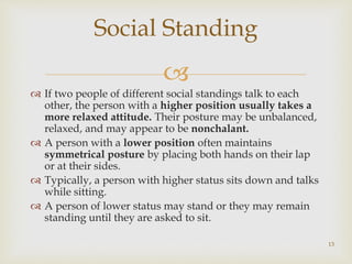 
 If two people of different social standings talk to each
other, the person with a higher position usually takes a
more relaxed attitude. Their posture may be unbalanced,
relaxed, and may appear to be nonchalant.
 A person with a lower position often maintains
symmetrical posture by placing both hands on their lap
or at their sides.
 Typically, a person with higher status sits down and talks
while sitting.
 A person of lower status may stand or they may remain
standing until they are asked to sit.
Social Standing
13
 