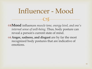 
Mood influences muscle tone, energy level, and one's
internal sense of well-being. Thus, body posture can
reveal a person's current state of mind.
 Anger, sadness, and disgust are by far the most
recognized body postures that are indicative of
emotions.
Influencer - Mood
14
 