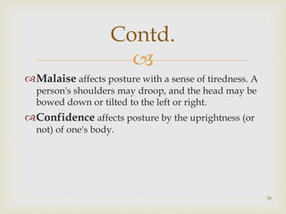 
Malaise affects posture with a sense of tiredness. A
person's shoulders may droop, and the head may be
bowed down or tilted to the left or right.
Confidence affects posture by the uprightness (or
not) of one's body.
Contd.
16
 