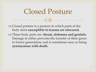 
 Closed posture is a posture in which parts of the
body most susceptible to trauma are obscured.
 These body parts are: throat, abdomen and genitals.
Damage to either prevents the transfer of their genes
to future generations and is sometimes seen as being
synonymous with death.
Closed Posture
4
 