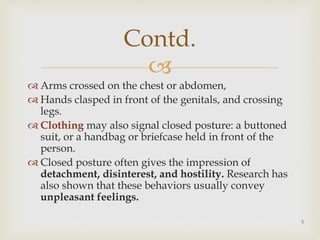 
 Arms crossed on the chest or abdomen,
 Hands clasped in front of the genitals, and crossing
legs.
 Clothing may also signal closed posture: a buttoned
suit, or a handbag or briefcase held in front of the
person.
 Closed posture often gives the impression of
detachment, disinterest, and hostility. Research has
also shown that these behaviors usually convey
unpleasant feelings.
Contd.
5
 