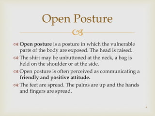 
 Open posture is a posture in which the vulnerable
parts of the body are exposed. The head is raised.
 The shirt may be unbuttoned at the neck, a bag is
held on the shoulder or at the side.
 Open posture is often perceived as communicating a
friendly and positive attitude.
 The feet are spread. The palms are up and the hands
and fingers are spread.
Open Posture
6
 