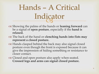
 Showing the palms of the hands or leaning forward can
be a signal of open posture, especially if the hand is
relaxed.
 The back of the hand or clenching hands into fists may
represent a closed posture.
 Hands clasped behind the back may also signal closed
posture even though the front is exposed because it can
give the impression of hiding something or resistance to
closer contact.
 Closed and open posture also apply when seated.
Crossed legs and arms can signal closed posture.
Hands – A Critical
Indicator
9
 
