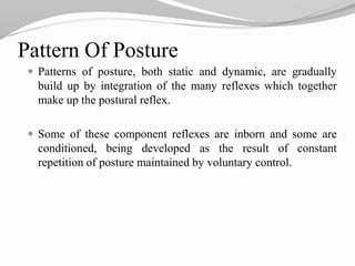  Patterns of posture, both static and dynamic, are gradually
build up by integration of the many reflexes which together
make up the postural reflex.
 Some of these component reflexes are inborn and some are
conditioned, being developed as the result of constant
repetition of posture maintained by voluntary control.
Pattern Of Posture
 