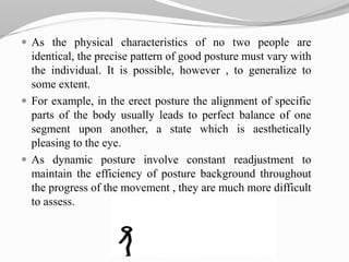  As the physical characteristics of no two people are
identical, the precise pattern of good posture must vary with
the individual. It is possible, however , to generalize to
some extent.
 For example, in the erect posture the alignment of specific
parts of the body usually leads to perfect balance of one
segment upon another, a state which is aesthetically
pleasing to the eye.
 As dynamic posture involve constant readjustment to
maintain the efficiency of posture background throughout
the progress of the movement , they are much more difficult
to assess.
 