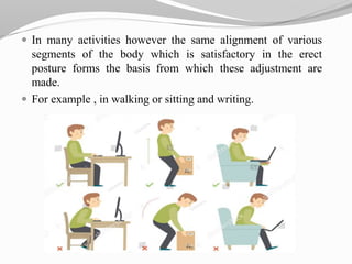  In many activities however the same alignment of various
segments of the body which is satisfactory in the erect
posture forms the basis from which these adjustment are
made.
 For example , in walking or sitting and writing.
 