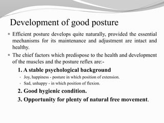 Development of good posture
 Efficient posture develops quite naturally, provided the essential
mechanisms for its maintenance and adjustment are intact and
healthy.
 The chief factors which predispose to the health and development
of the muscles and the posture reflex are:-
1. A stable psychological background
 Joy, happiness - posture in which position of extension.
 Sad, unhappy - in which position of flexion.
2. Good hygienic condition.
3. Opportunity for plenty of natural free movement.
 
