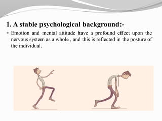 1. A stable psychological background:-
 Emotion and mental attitude have a profound effect upon the
nervous system as a whole , and this is reflected in the posture of
the individual.
 