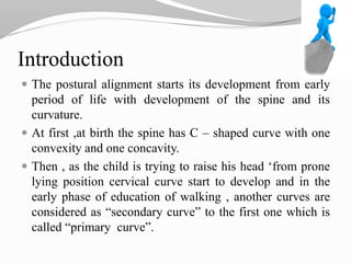 Introduction
 The postural alignment starts its development from early
period of life with development of the spine and its
curvature.
 At first ,at birth the spine has C – shaped curve with one
convexity and one concavity.
 Then , as the child is trying to raise his head ‘from prone
lying position cervical curve start to develop and in the
early phase of education of walking , another curves are
considered as “secondary curve” to the first one which is
called “primary curve”.
 