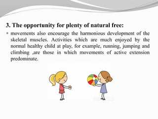 3. The opportunity for plenty of natural free:
 movements also encourage the harmonious development of the
skeletal muscles. Activities which are much enjoyed by the
normal healthy child at play, for example, running, jumping and
climbing ,are those in which movements of active extension
predominate.
 