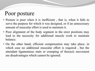 Poor posture
 Posture is poor when it is inefficient , that is, when it fails to
serve the purpose for which it was designed, or if an unnecessary
amount of muscular effort is used to maintain it.
 Poor alignment of the body segment in the erect positions may
lead to the necessity for additional muscle work to maintain
balance.
 On the other hand, efficient compensation may take place, in
which case no additional muscular effort is required , but the
attendant ligamentous stain or cramping of thoracic movement
are disadvantages which cannot be ignored.
 
