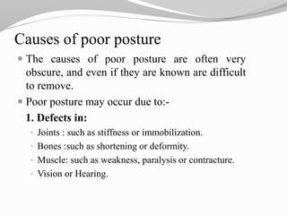 Causes of poor posture
 The causes of poor posture are often very
obscure, and even if they are known are difficult
to remove.
 Poor posture may occur due to:-
1. Defects in:
 Joints : such as stiffness or immobilization.
 Bones :such as shortening or deformity.
 Muscle: such as weakness, paralysis or contracture.
 Vision or Hearing.
 