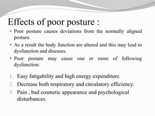 Effects of poor posture :
 Poor posture causes deviations from the normally aligned
posture.
 As a result the body function are altered and this may lead to
dysfunction and diseases.
 Poor posture may cause one or more of following
dysfunction:
1. Easy fatigability and high energy expenditure.
2. Decrease both respiratory and circulatory efficiency.
3. Pain , bad cosmetic appearance and psychological
disturbances.
 