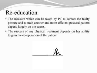 Re-education
 The measure which can be taken by PT to correct the faulty
posture and to train another and more efficient postural pattern
depend largely on the cause.
 The success of any physical treatment depends on her ability
to gain the co-operation of the patient.
 