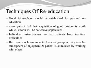 Techniques Of Re-education
 Good Atmosphere should be established for postural re-
education
 make patient feel that acquisition of good posture is worth
while , efforts will be noticed & appreciated
 Individual instructions-as no two patients have identical
difficulties
 But have much common to learn so group activity enables
atmosphere of enjoyment & patient is stimulated by working
with others
 