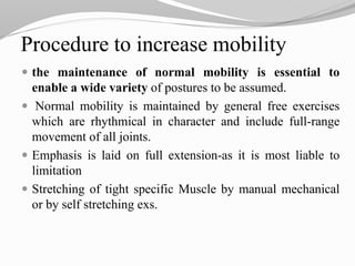 Procedure to increase mobility
 the maintenance of normal mobility is essential to
enable a wide variety of postures to be assumed.
 Normal mobility is maintained by general free exercises
which are rhythmical in character and include full-range
movement of all joints.
 Emphasis is laid on full extension-as it is most liable to
limitation
 Stretching of tight specific Muscle by manual mechanical
or by self stretching exs.
 