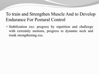 To train and Strengthen Muscle And to Develop
Endurance For Postural Control
 Stabilization exs: progress by repetition and challenge
with extremity motions, progress to dynamic neck and
trunk strengthening exs.
 
