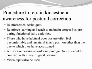 Procedure to retrain kinaesthetic
awareness for postural correction
 Reinforcement techniques
 Reinforce learning and teach to maintain correct Posture
during functional daily activities.
 Those who have habitual poor posture often feel
uncomfortable and unnatural in any position other than the
one to which they have accustomed
 A mirror or posture recorder or photographs are useful to
compare with image of good posture
 Video-tapes also be used
 