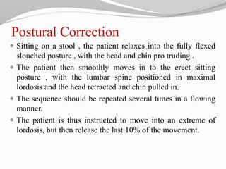 Postural Correction
 Sitting on a stool , the patient relaxes into the fully flexed
slouched posture , with the head and chin pro truding .
 The patient then smoothly moves in to the erect sitting
posture , with the lumbar spine positioned in maximal
lordosis and the head retracted and chin pulled in.
 The sequence should be repeated several times in a flowing
manner.
 The patient is thus instructed to move into an extreme of
lordosis, but then release the last 10% of the movement.
 